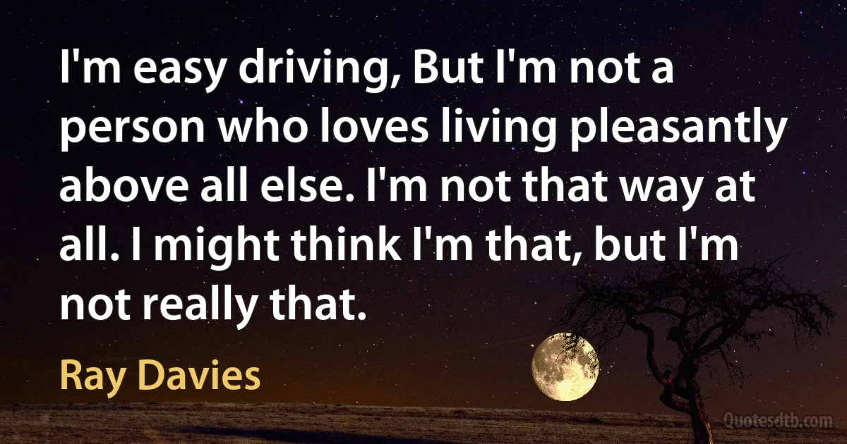 I'm easy driving, But I'm not a person who loves living pleasantly above all else. I'm not that way at all. I might think I'm that, but I'm not really that. (Ray Davies)