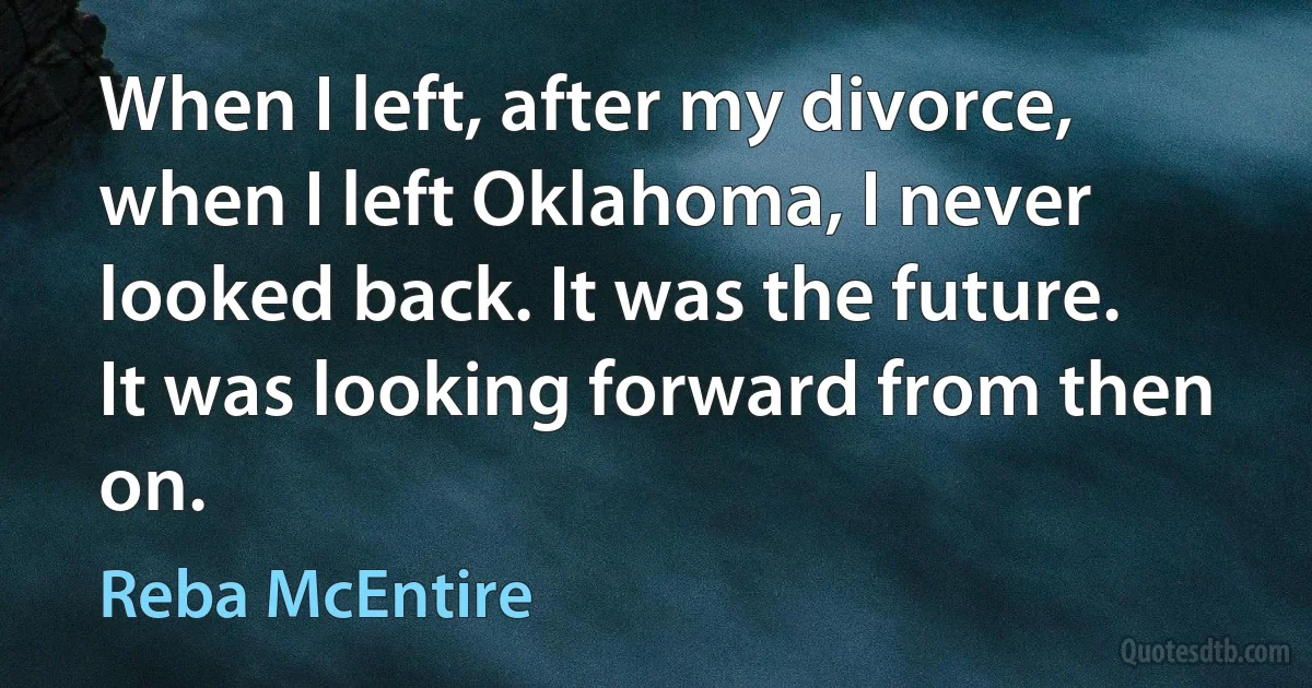 When I left, after my divorce, when I left Oklahoma, I never looked back. It was the future. It was looking forward from then on. (Reba McEntire)