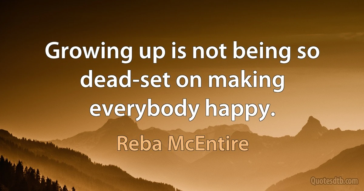 Growing up is not being so dead-set on making everybody happy. (Reba McEntire)