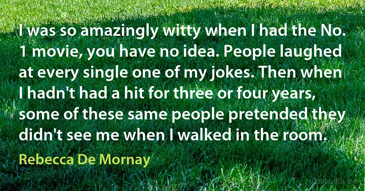 I was so amazingly witty when I had the No. 1 movie, you have no idea. People laughed at every single one of my jokes. Then when I hadn't had a hit for three or four years, some of these same people pretended they didn't see me when I walked in the room. (Rebecca De Mornay)