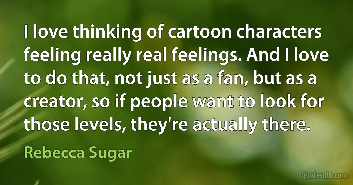 I love thinking of cartoon characters feeling really real feelings. And I love to do that, not just as a fan, but as a creator, so if people want to look for those levels, they're actually there. (Rebecca Sugar)