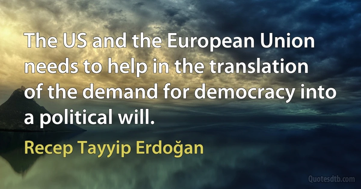 The US and the European Union needs to help in the translation of the demand for democracy into a political will. (Recep Tayyip Erdoğan)