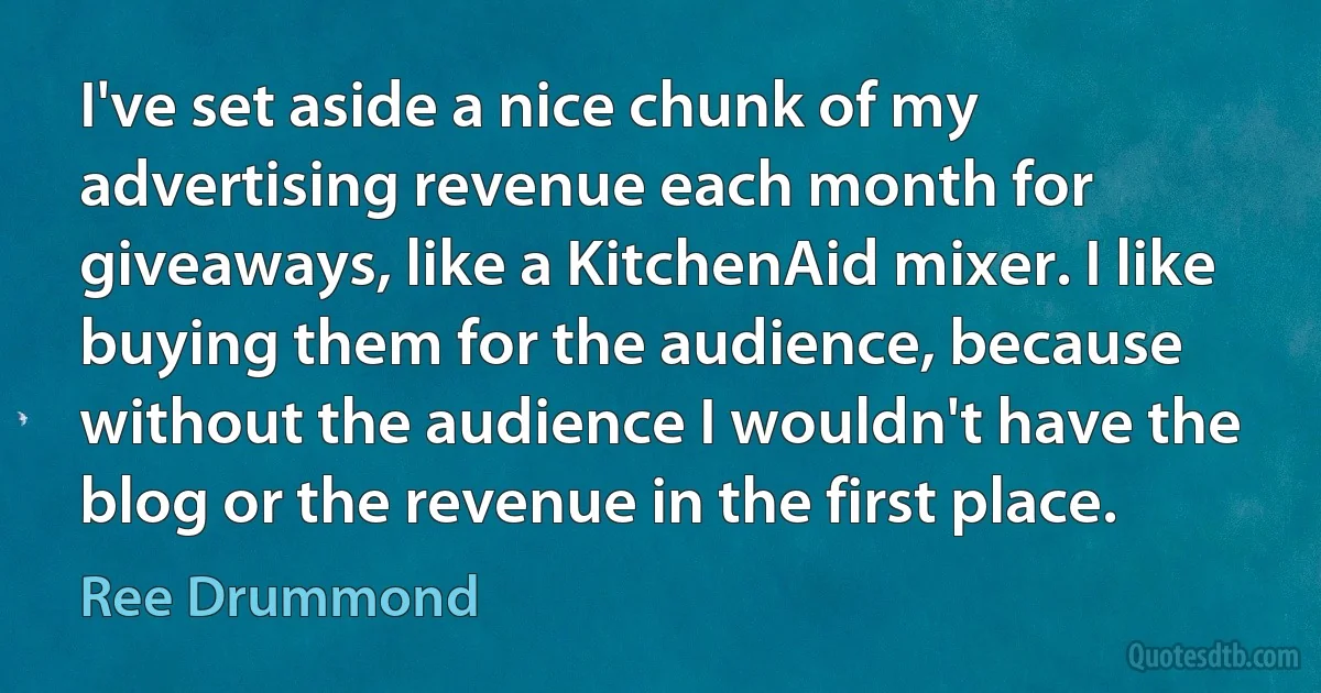 I've set aside a nice chunk of my advertising revenue each month for giveaways, like a KitchenAid mixer. I like buying them for the audience, because without the audience I wouldn't have the blog or the revenue in the first place. (Ree Drummond)