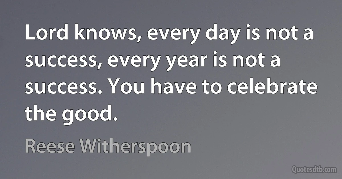 Lord knows, every day is not a success, every year is not a success. You have to celebrate the good. (Reese Witherspoon)