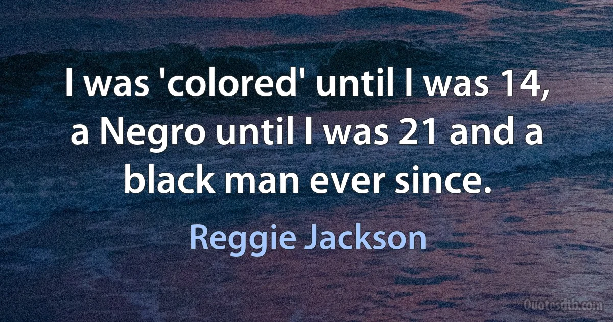 I was 'colored' until I was 14, a Negro until I was 21 and a black man ever since. (Reggie Jackson)