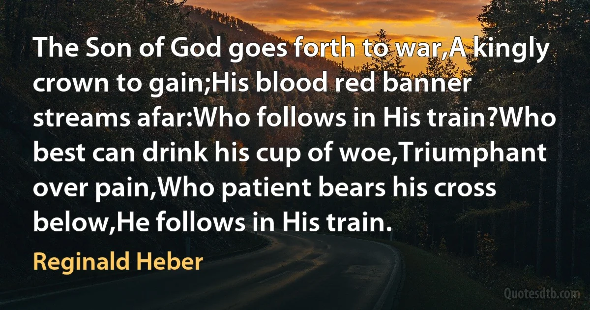 The Son of God goes forth to war,A kingly crown to gain;His blood red banner streams afar:Who follows in His train?Who best can drink his cup of woe,Triumphant over pain,Who patient bears his cross below,He follows in His train. (Reginald Heber)