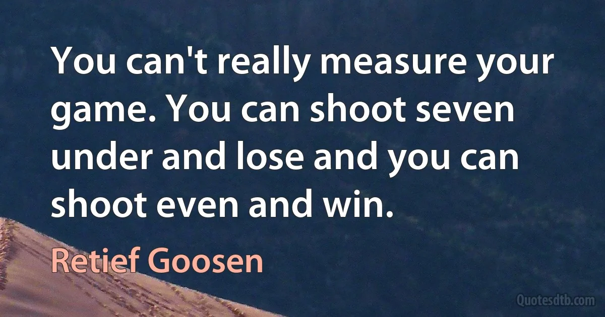 You can't really measure your game. You can shoot seven under and lose and you can shoot even and win. (Retief Goosen)