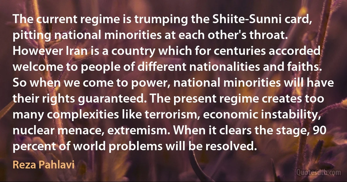 The current regime is trumping the Shiite-Sunni card, pitting national minorities at each other's throat. However Iran is a country which for centuries accorded welcome to people of different nationalities and faiths. So when we come to power, national minorities will have their rights guaranteed. The present regime creates too many complexities like terrorism, economic instability, nuclear menace, extremism. When it clears the stage, 90 percent of world problems will be resolved. (Reza Pahlavi)