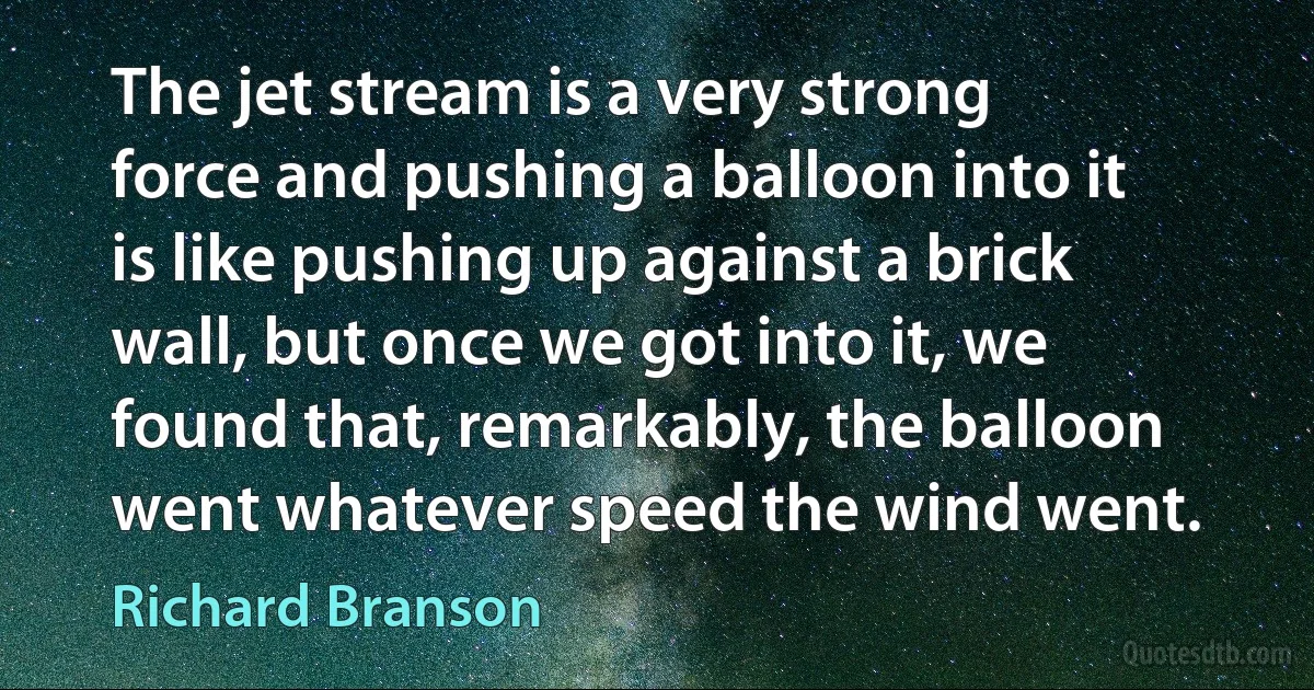 The jet stream is a very strong force and pushing a balloon into it is like pushing up against a brick wall, but once we got into it, we found that, remarkably, the balloon went whatever speed the wind went. (Richard Branson)