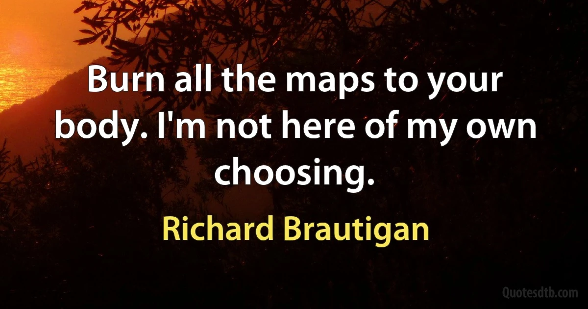 Burn all the maps to your body. I'm not here of my own choosing. (Richard Brautigan)