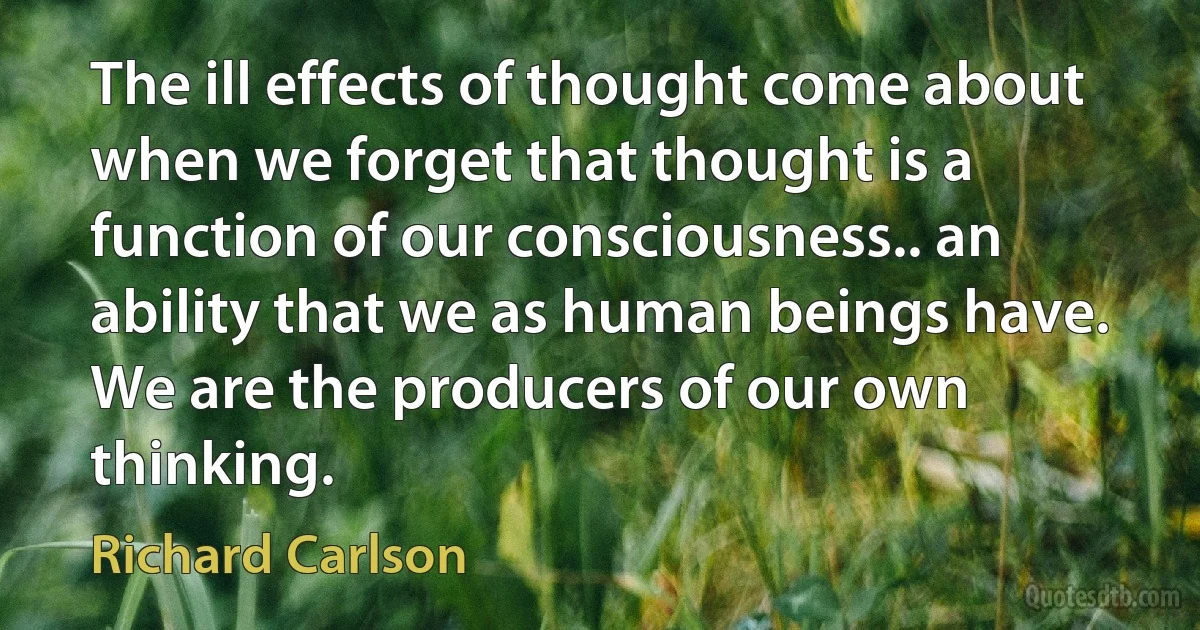 The ill effects of thought come about when we forget that thought is a function of our consciousness.. an ability that we as human beings have. We are the producers of our own thinking. (Richard Carlson)