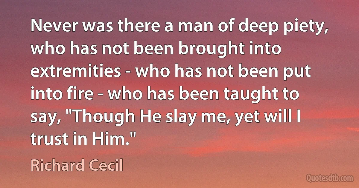 Never was there a man of deep piety, who has not been brought into extremities - who has not been put into fire - who has been taught to say, "Though He slay me, yet will I trust in Him." (Richard Cecil)