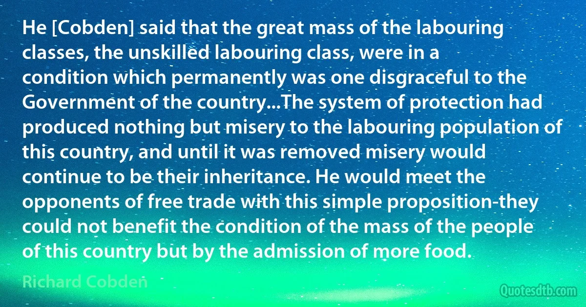 He [Cobden] said that the great mass of the labouring classes, the unskilled labouring class, were in a condition which permanently was one disgraceful to the Government of the country...The system of protection had produced nothing but misery to the labouring population of this country, and until it was removed misery would continue to be their inheritance. He would meet the opponents of free trade with this simple proposition-they could not benefit the condition of the mass of the people of this country but by the admission of more food. (Richard Cobden)