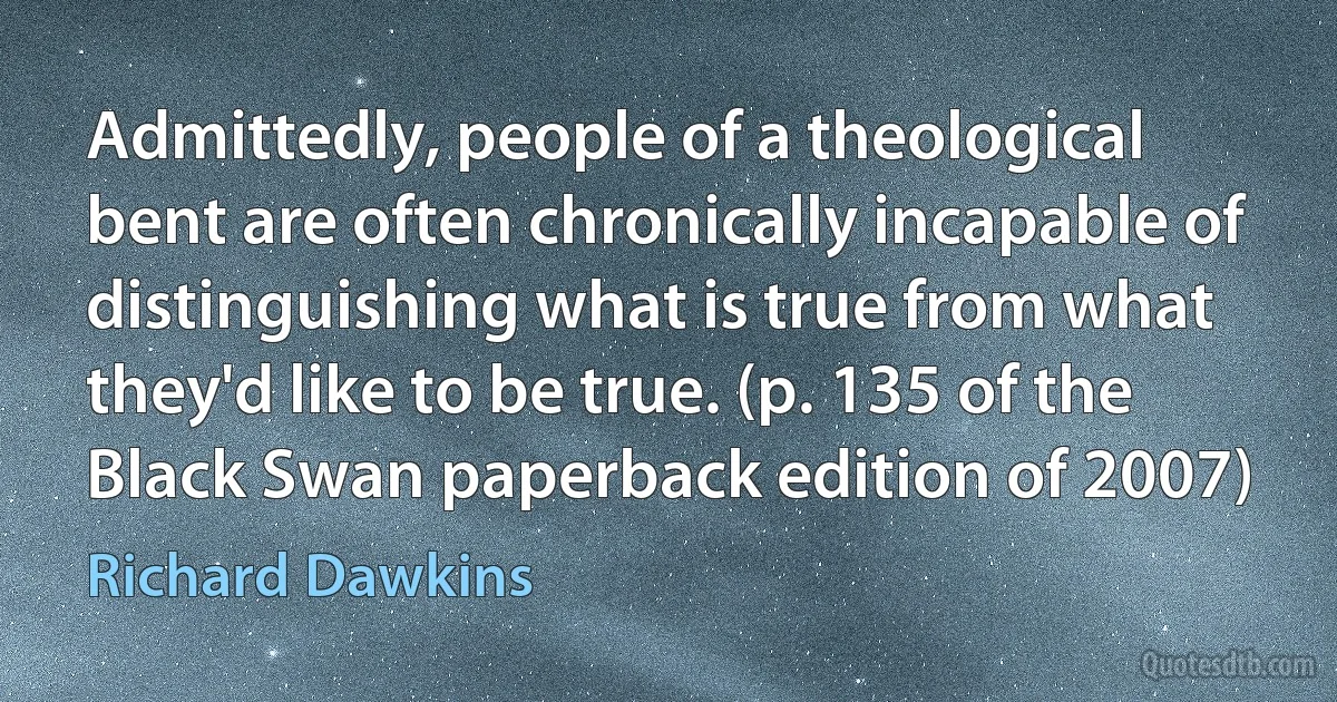 Admittedly, people of a theological bent are often chronically incapable of distinguishing what is true from what they'd like to be true. (p. 135 of the Black Swan paperback edition of 2007) (Richard Dawkins)