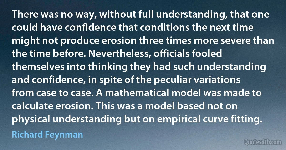 There was no way, without full understanding, that one could have confidence that conditions the next time might not produce erosion three times more severe than the time before. Nevertheless, officials fooled themselves into thinking they had such understanding and confidence, in spite of the peculiar variations from case to case. A mathematical model was made to calculate erosion. This was a model based not on physical understanding but on empirical curve fitting. (Richard Feynman)