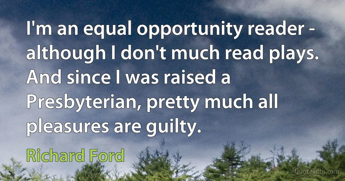 I'm an equal opportunity reader - although I don't much read plays. And since I was raised a Presbyterian, pretty much all pleasures are guilty. (Richard Ford)