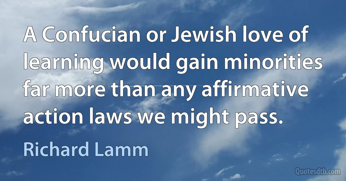 A Confucian or Jewish love of learning would gain minorities far more than any affirmative action laws we might pass. (Richard Lamm)