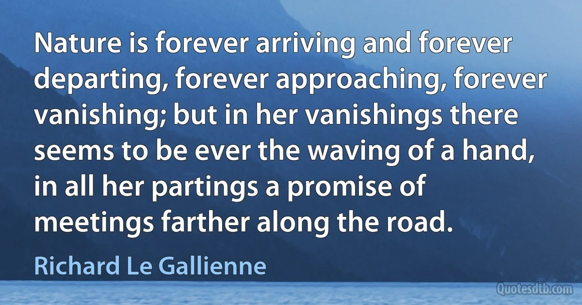 Nature is forever arriving and forever departing, forever approaching, forever vanishing; but in her vanishings there seems to be ever the waving of a hand, in all her partings a promise of meetings farther along the road. (Richard Le Gallienne)