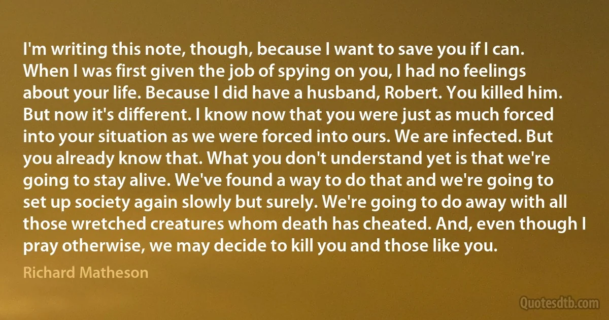 I'm writing this note, though, because I want to save you if I can.
When I was first given the job of spying on you, I had no feelings about your life. Because I did have a husband, Robert. You killed him.
But now it's different. I know now that you were just as much forced into your situation as we were forced into ours. We are infected. But you already know that. What you don't understand yet is that we're going to stay alive. We've found a way to do that and we're going to set up society again slowly but surely. We're going to do away with all those wretched creatures whom death has cheated. And, even though I pray otherwise, we may decide to kill you and those like you. (Richard Matheson)