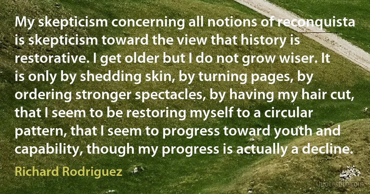 My skepticism concerning all notions of reconquista is skepticism toward the view that history is restorative. I get older but I do not grow wiser. It is only by shedding skin, by turning pages, by ordering stronger spectacles, by having my hair cut, that I seem to be restoring myself to a circular pattern, that I seem to progress toward youth and capability, though my progress is actually a decline. (Richard Rodriguez)