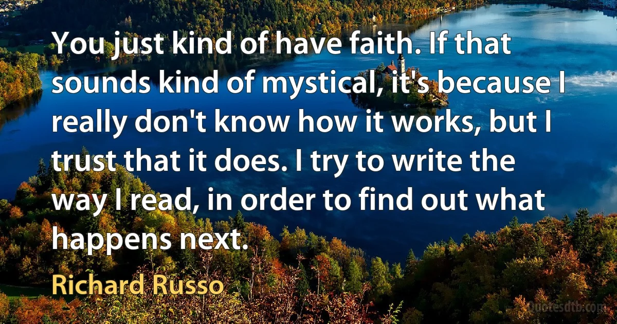 You just kind of have faith. If that sounds kind of mystical, it's because I really don't know how it works, but I trust that it does. I try to write the way I read, in order to find out what happens next. (Richard Russo)