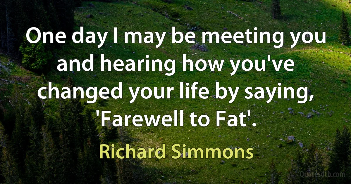 One day I may be meeting you and hearing how you've changed your life by saying, 'Farewell to Fat'. (Richard Simmons)