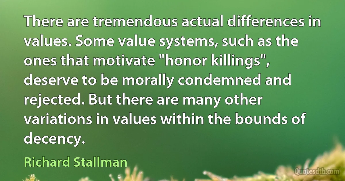 There are tremendous actual differences in values. Some value systems, such as the ones that motivate "honor killings", deserve to be morally condemned and rejected. But there are many other variations in values within the bounds of decency. (Richard Stallman)