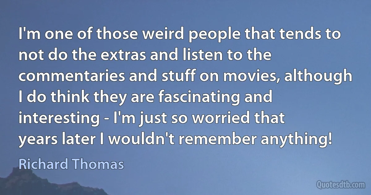 I'm one of those weird people that tends to not do the extras and listen to the commentaries and stuff on movies, although I do think they are fascinating and interesting - I'm just so worried that years later I wouldn't remember anything! (Richard Thomas)