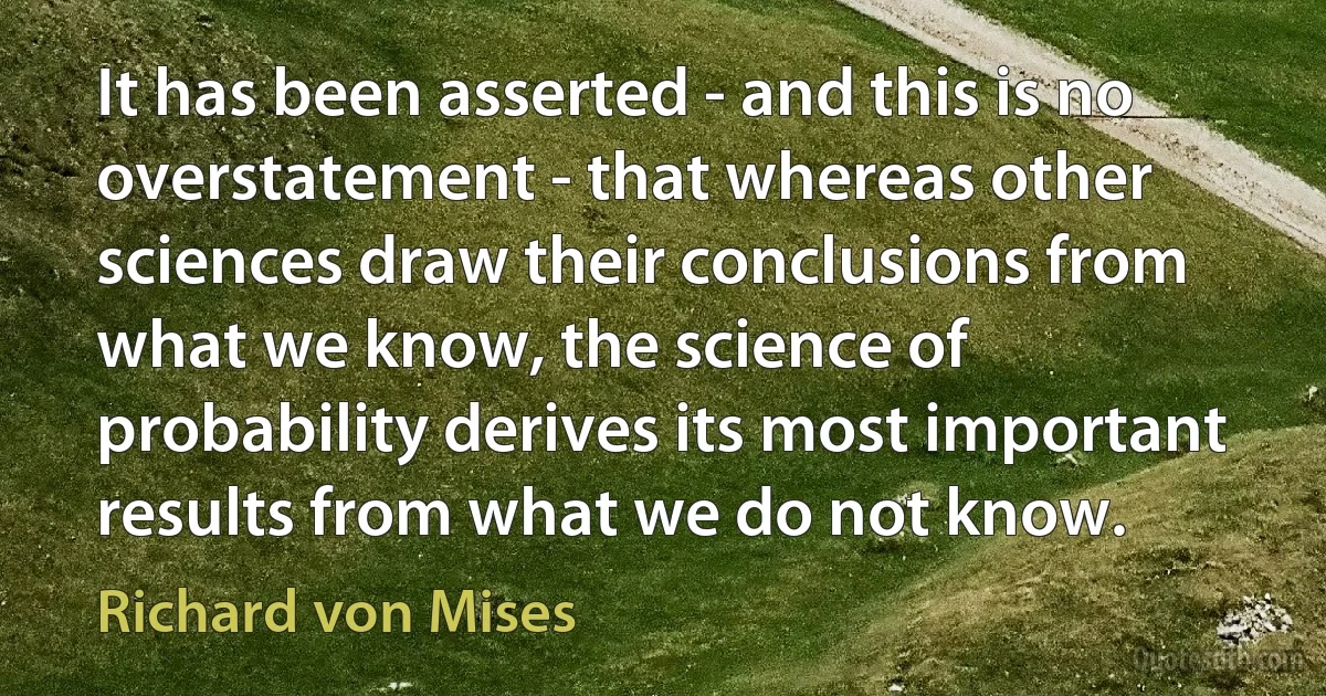 It has been asserted - and this is no overstatement - that whereas other sciences draw their conclusions from what we know, the science of probability derives its most important results from what we do not know. (Richard von Mises)