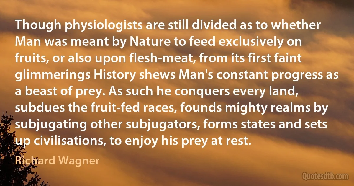 Though physiologists are still divided as to whether Man was meant by Nature to feed exclusively on fruits, or also upon flesh-meat, from its first faint glimmerings History shews Man's constant progress as a beast of prey. As such he conquers every land, subdues the fruit-fed races, founds mighty realms by subjugating other subjugators, forms states and sets up civilisations, to enjoy his prey at rest. (Richard Wagner)