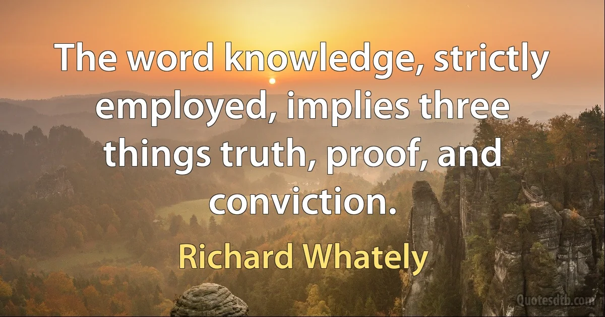 The word knowledge, strictly employed, implies three things truth, proof, and conviction. (Richard Whately)