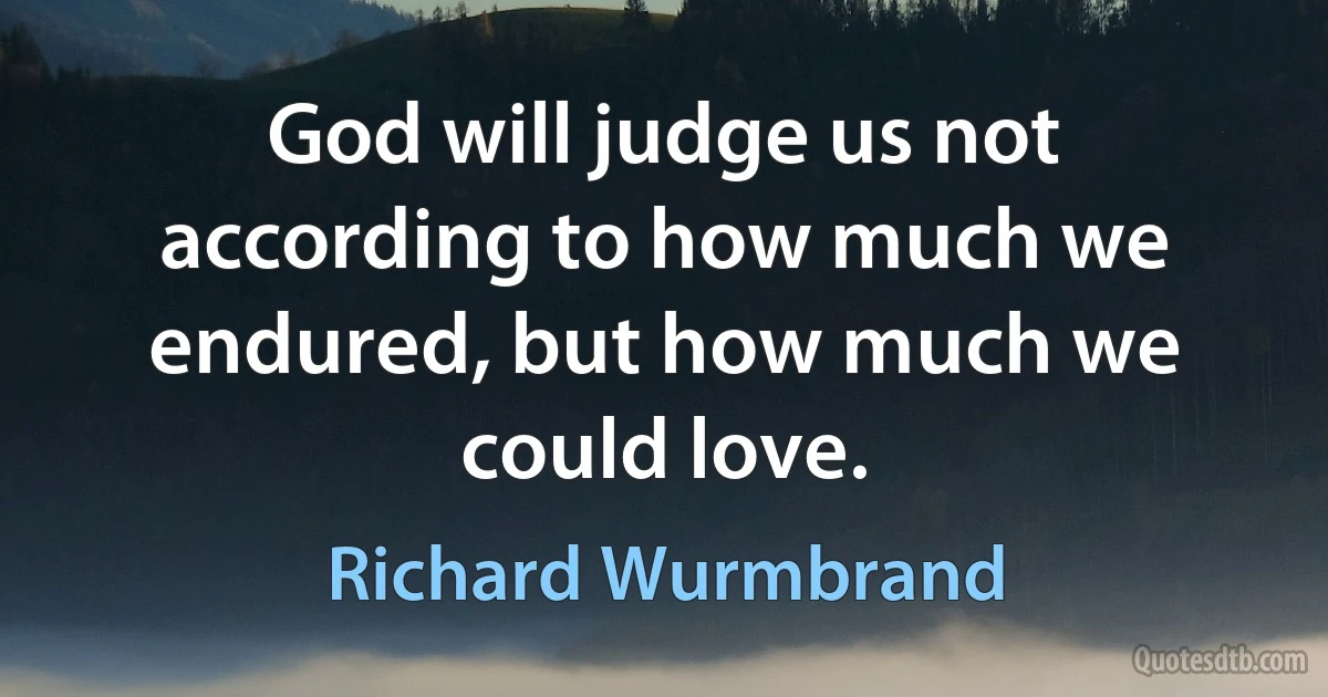 God will judge us not according to how much we endured, but how much we could love. (Richard Wurmbrand)