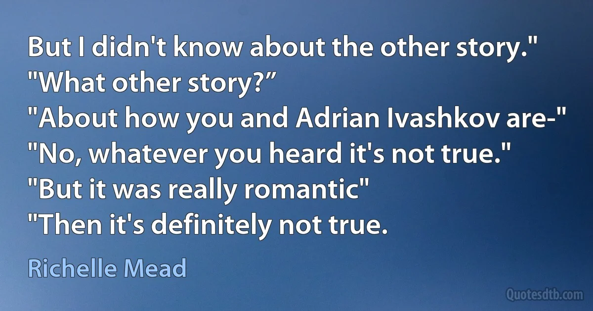 But I didn't know about the other story."
"What other story?”
"About how you and Adrian Ivashkov are-"
"No, whatever you heard it's not true."
"But it was really romantic"
"Then it's definitely not true. (Richelle Mead)