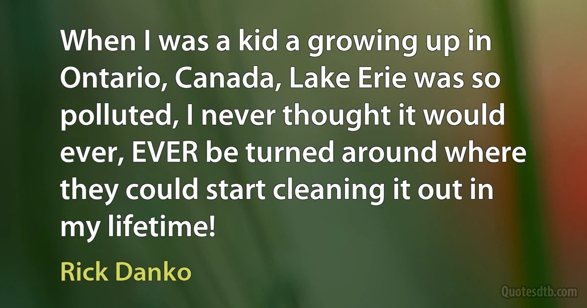 When I was a kid a growing up in Ontario, Canada, Lake Erie was so polluted, I never thought it would ever, EVER be turned around where they could start cleaning it out in my lifetime! (Rick Danko)