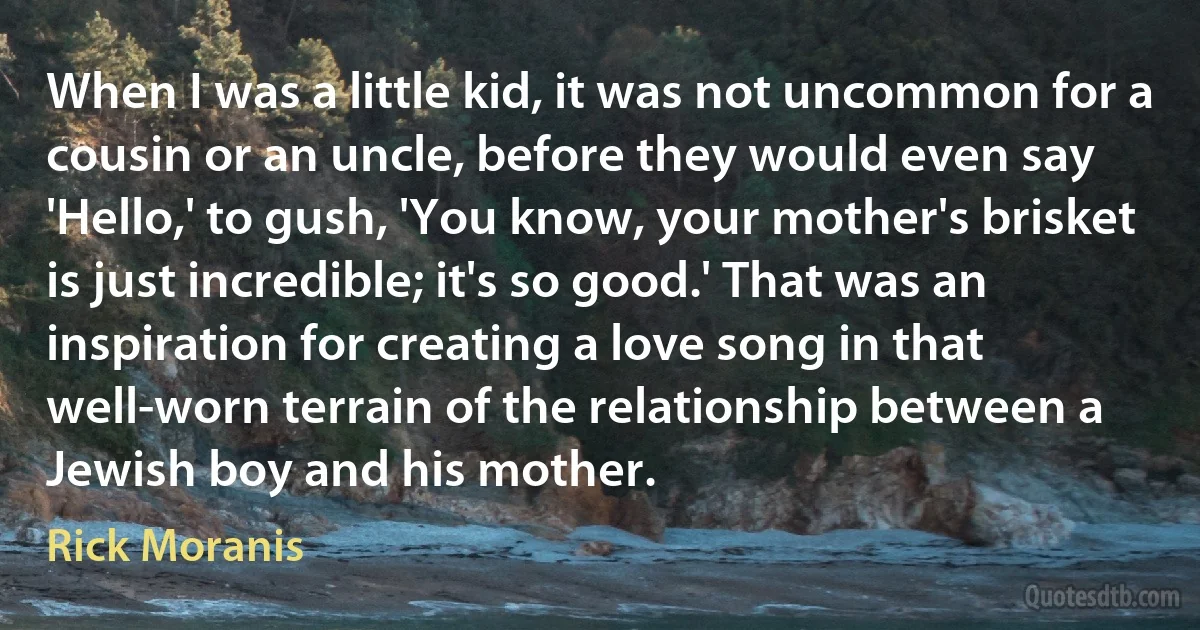 When I was a little kid, it was not uncommon for a cousin or an uncle, before they would even say 'Hello,' to gush, 'You know, your mother's brisket is just incredible; it's so good.' That was an inspiration for creating a love song in that well-worn terrain of the relationship between a Jewish boy and his mother. (Rick Moranis)