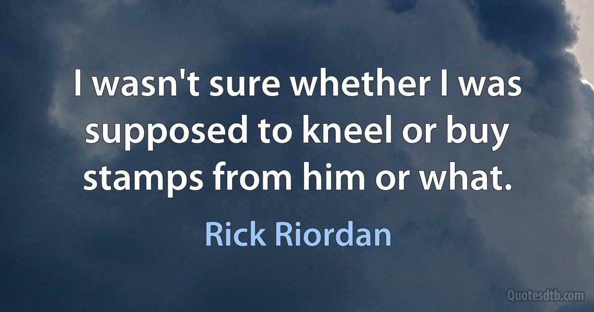 I wasn't sure whether I was supposed to kneel or buy stamps from him or what. (Rick Riordan)