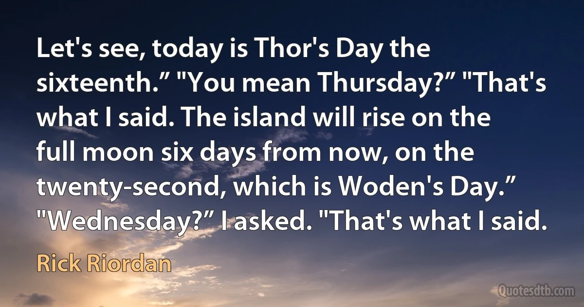 Let's see, today is Thor's Day the sixteenth.” "You mean Thursday?” "That's what I said. The island will rise on the full moon six days from now, on the twenty-second, which is Woden's Day.” "Wednesday?” I asked. "That's what I said. (Rick Riordan)