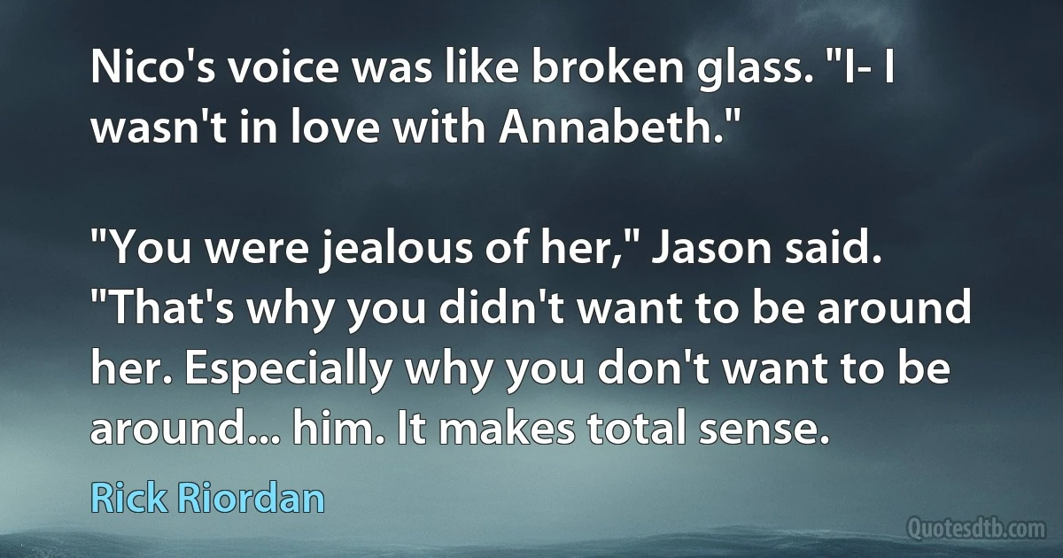 Nico's voice was like broken glass. "I- I wasn't in love with Annabeth."

"You were jealous of her," Jason said. "That's why you didn't want to be around her. Especially why you don't want to be around... him. It makes total sense. (Rick Riordan)