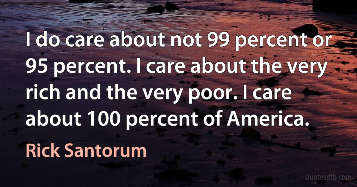 I do care about not 99 percent or 95 percent. I care about the very rich and the very poor. I care about 100 percent of America. (Rick Santorum)