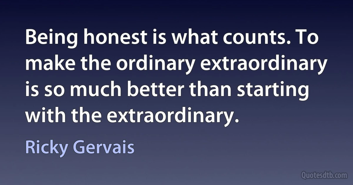 Being honest is what counts. To make the ordinary extraordinary is so much better than starting with the extraordinary. (Ricky Gervais)