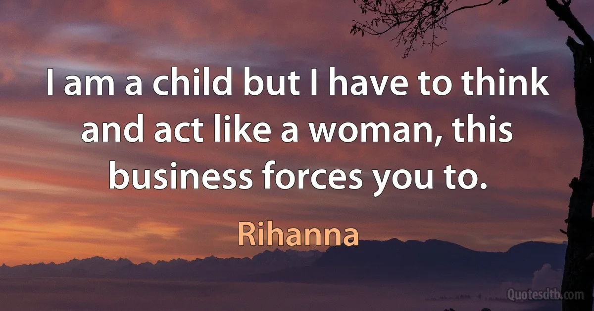 I am a child but I have to think and act like a woman, this business forces you to. (Rihanna)