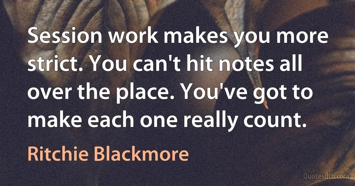 Session work makes you more strict. You can't hit notes all over the place. You've got to make each one really count. (Ritchie Blackmore)