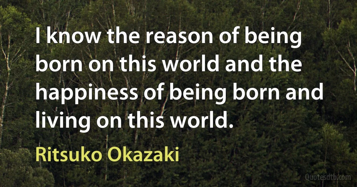 I know the reason of being born on this world and the happiness of being born and living on this world. (Ritsuko Okazaki)