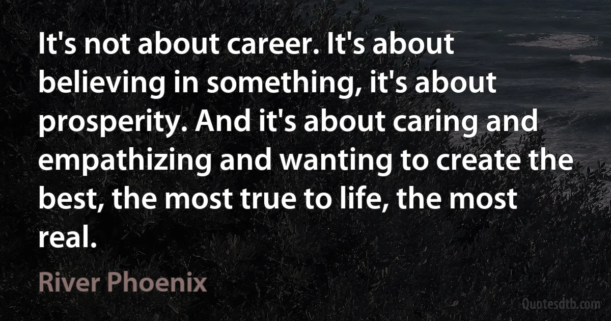 It's not about career. It's about believing in something, it's about prosperity. And it's about caring and empathizing and wanting to create the best, the most true to life, the most real. (River Phoenix)