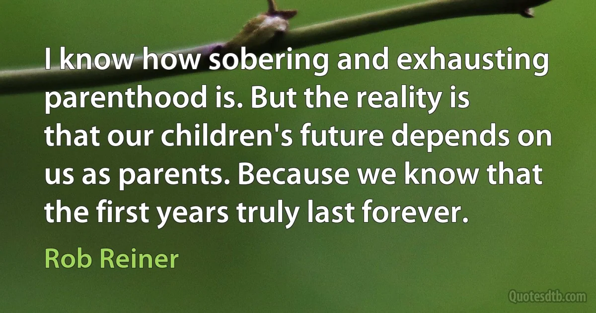 I know how sobering and exhausting parenthood is. But the reality is that our children's future depends on us as parents. Because we know that the first years truly last forever. (Rob Reiner)