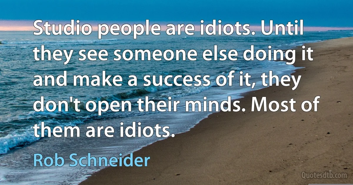 Studio people are idiots. Until they see someone else doing it and make a success of it, they don't open their minds. Most of them are idiots. (Rob Schneider)