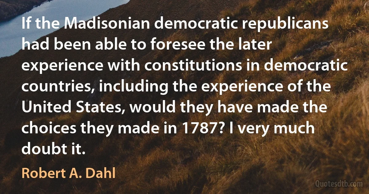 If the Madisonian democratic republicans had been able to foresee the later experience with constitutions in democratic countries, including the experience of the United States, would they have made the choices they made in 1787? I very much doubt it. (Robert A. Dahl)