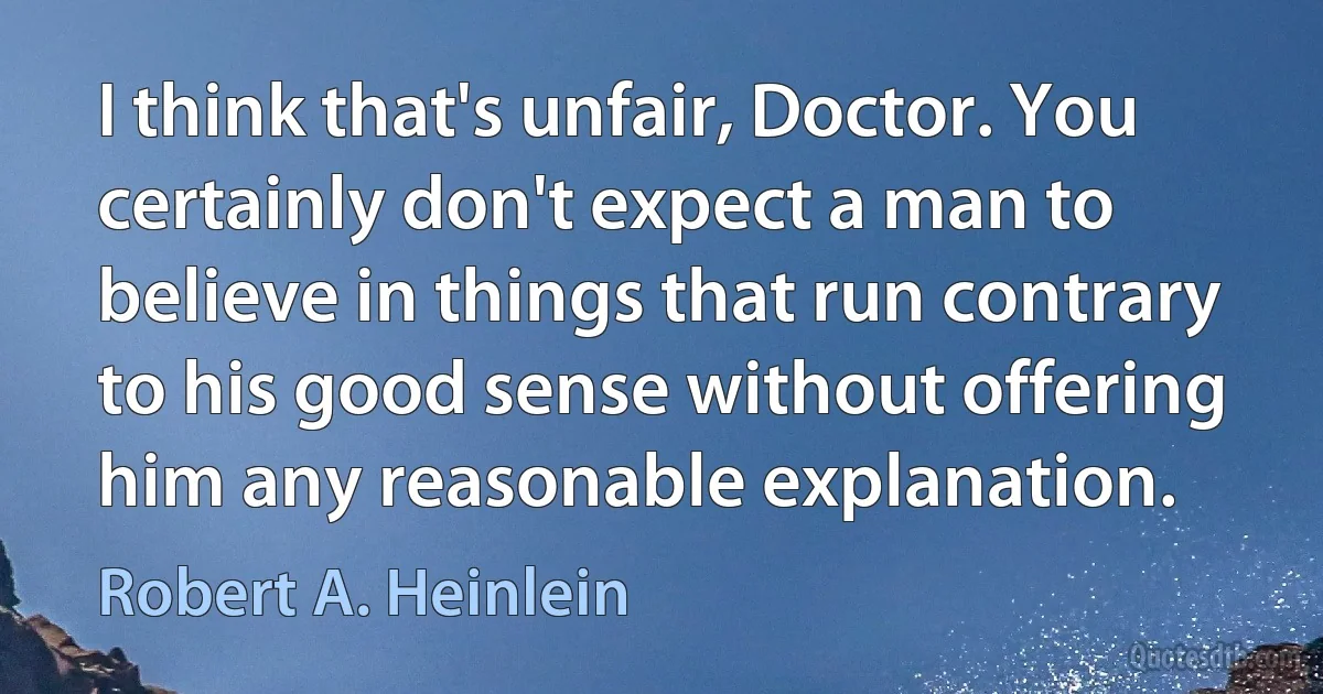 I think that's unfair, Doctor. You certainly don't expect a man to believe in things that run contrary to his good sense without offering him any reasonable explanation. (Robert A. Heinlein)