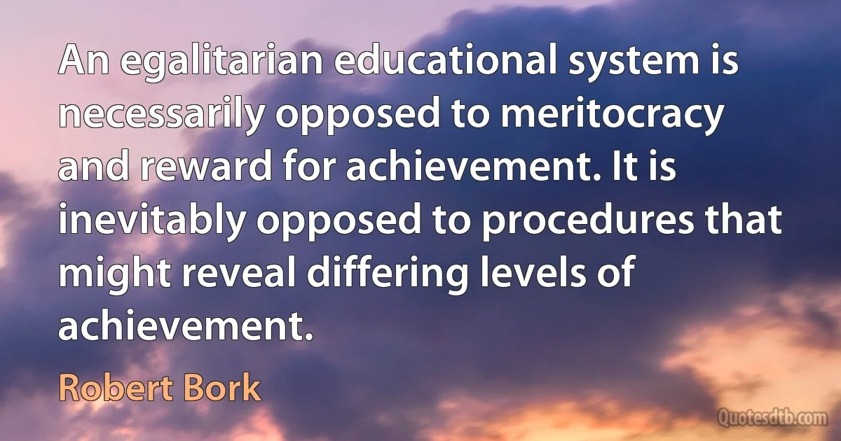 An egalitarian educational system is necessarily opposed to meritocracy and reward for achievement. It is inevitably opposed to procedures that might reveal differing levels of achievement. (Robert Bork)