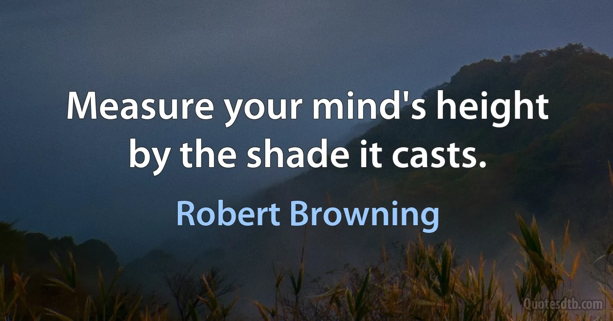 Measure your mind's height by the shade it casts. (Robert Browning)